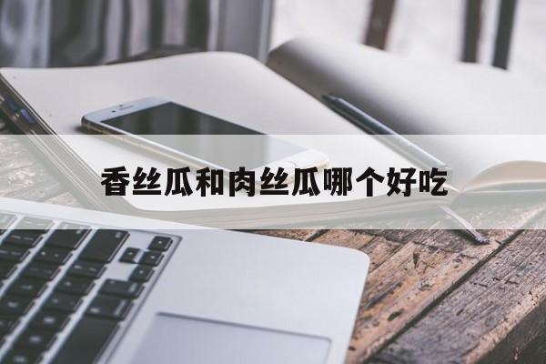 香絲瓜和肉絲瓜哪個(gè)好吃(香絲瓜和肉絲瓜哪個(gè)好吃一點(diǎn))